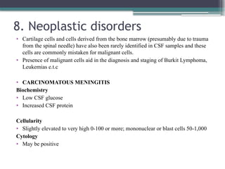 8. Neoplastic disorders
• Cartilage cells and cells derived from the bone marrow (presumably due to trauma
from the spinal needle) have also been rarely identified in CSF samples and these
cells are commonly mistaken for malignant cells.
• Presence of malignant cells aid in the diagnosis and staging of Burkit Lymphoma,
Leukemias e.t.c
• CARCINOMATOUS MENINGITIS
Biochemistry
• Low CSF glucose
• Increased CSF protein
Cellularity
• Slightly elevated to very high 0-100 or more; mononuclear or blast cells 50-1,000
Cytology
• May be positive
 