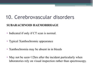 10. Cerebrovascular disorders
SUBARACHNOID HAEMORRHAGE
• Indicated if only if CT scan is normal.
• Typical Xanthochromic appearance
• Xanthochromia may be absent in in bleeds
• May not be seen<12hrs after the incident particularly when
laboratories rely on visual inspection rather than spectroscopy.
 