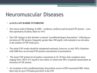 Neuromuscular Diseases
• a) GULLAIN BARRE SYNDROME
• The classic triad of findings in GBS – weakness, areflexia and elevated CSF protein – were
first reported by Guillain, Barré in 1916
• The CSF changes in this disorder is termed “cytoalbuminologic dissociation,” reflecting an
elevation of CSF protein, frequently greater than 100 mg/dl, with minimal or no elevation
in the number of CSF leukocytes.
• The initial CSF results should be interpreted cautiously, however, as only 50% of patients
with GBS have an elevated CSF protein concentration at presentation.
• The mean CSF protein level reaches a maximum at 16–30 days from symptom onset,
ranging from 140 to 213 mg/dl in one cohort, at which time 90% of patients demonstrate an
elevation of CSF protein.
• An exception to the cytoalbuminologic dissociation occurs in HIV-associated GBS, where
there may be up to 50 leukocytes/mm3 in the CSF
 
