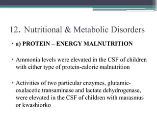 12. Nutritional & Metabolic Disorders
• a) PROTEIN – ENERGY MALNUTRITION
• Ammonia levels were elevated in the CSF of children
with either type of protein-calorie malnutrition
• Activities of two particular enzymes, glutamic-
oxalacetic transaminase and lactate dehydrogenase,
were elevated in the CSF of children with marasmus
or kwashiorko
 