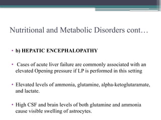 Nutritional and Metabolic Disorders cont…
• b) HEPATIC ENCEPHALOPATHY
• Cases of acute liver failure are commonly associated with an
elevated Opening pressure if LP is performed in this setting
• Elevated levels of ammonia, glutamine, alpha-ketoglutaramate,
and lactate.
• High CSF and brain levels of both glutamine and ammonia
cause visible swelling of astrocytes.
 