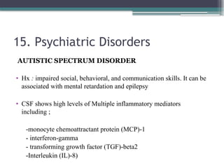 15. Psychiatric Disorders
AUTISTIC SPECTRUM DISORDER
• Hx : impaired social, behavioral, and communication skills. It can be
associated with mental retardation and epilepsy
• CSF shows high levels of Multiple inflammatory mediators
including ;
-monocyte chemoattractant protein (MCP)-1
- interferon-gamma
- transforming growth factor (TGF)-beta2
-Interleukin (IL)-8)
 