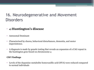 16. Neurodegenerative and Movement
Disorders
• a) Huntington’s disease
• Autosomal Dominant
• Characterised by chorea, behavioral disturbances, dementia, and motor
impersistence.
• A diagnosis is made by genetic testing that reveals an expansion of a CAG repeat in
the huntington gene found on chromosome 4
CSF Findings
• Levels of the dopamine metabolite homovanillic acid (HVA) were reduced compared
to normal individuals
 