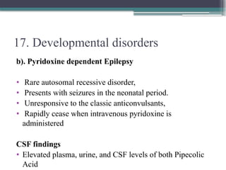 17. Developmental disorders
b). Pyridoxine dependent Epilepsy
• Rare autosomal recessive disorder,
• Presents with seizures in the neonatal period.
• Unresponsive to the classic anticonvulsants,
• Rapidly cease when intravenous pyridoxine is
administered
CSF findings
• Elevated plasma, urine, and CSF levels of both Pipecolic
Acid
 