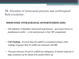 18. Disorders of intracranial pressure and cerebrospinal
fluid circulation
IDIOPATHIC INTRACRANIAL HYPERTENSION (IIH)
• The hallmark of idiopathic intracranial hypertension – previously known as
pseudotumor cerebri – is elevated pressure in the CSF compartment
• CSF Findings : Pcsf less than 20 cmH2O is considered normal, while
readings of greater than 25 cmHO are consistent with IIH.
• Pressures between 20 and 25 cmH2O are ambiguous; if clinical suspicion is
high, treatment can be started with careful follow-up
 