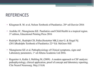 REFERENCES
• Kliegman R. M. et al, Nelson Textbook of Paediatrics. 20th
ed Elsevier 2016
• Azubike JC, Nkangineme KE. Paediatrics and Child Health in a tropical region.
3rd
edition, Educational Printing Press 2016
• Rudolph M., Rudolph CD, Paller,Hostettter MK,Lister G. & Siegel Nj
(2011)Rudolphs Textbook of Paediatrics 22nd
Ed. McGraw Hill
• Nkangineme KE et al, Pathophysiology of Clinical symptoms, signs and
Laboratory parameters, 1st
ed Athena Academic Ltd 2016.
• Regeniter A, Kuhle J, Mehling M, (2009) . A modern approach to CSF analysis:
pathophysiology, clinical application, proof of concept and laboratory reporting.
Clin Neurol Neurosurg. May;111(4)
 