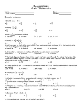 Diagnostic Exam
Grade 7 Mathematics
Name:______________________________ Date:__________________
Grade/ Section:_______________________ Teacher:_______________
Choose the best answer:
1.Simplify :
6
5
𝑥
1
4
+ 2 ÷
5
2
a.
11
10
b.
12
10
c.
12
20
d.
11
9
2.Simplify :
2/3 −5/4
1/2 +4/3
a.
−15
10
b.-7
1
22
c.
−7
22
d.24
3.Write
7
12500000
in scientific notation.
a. 5.6x 10−7
b. 5.7x 10−7
c. 4.7x 10−7
d. c. 9.7x 10−7
4.Simplify:2-(1+
1
2
+
1
4
+
1
8
+
1
16
).
a.
1
26
b.
1
16
c.
1
14
d.
1
10
5. Julie’s average for the first four tests is 88.5 .If she wants an average of at least 90 in the five tests, what
score must she gets in her last test?
a. at least 96 b. at least 36 a.at least 45 d. at least 75
6. Alma walks 4.5 kilometers in one hour. What is her speed in meters per minute?
a. 65 m/min b. 95 m/min c. 45 m/min d. 75 m/min
7. The Grade 6 pupils of a school are divided equally into Team A and Team B. The ratio of the number of the
boys to the numbers of girls in Team A is 2:1 and in Team B it is 4:11. What is the ratio of the number of the
boys to the number of girls in Grade 6?
a. 9:8 b. 7:8 c. 3:18 d. 3:8
8. A dress is marked with 12% discount. If the dress is marked at P 1188, how much was it before the discount
was applied?
a. Ph P1350 b. Ph P1050 c. Ph P1950 d. Ph P1370
9. Simplify: (2 −
3
2
)2
− (2 −
3
2
)2
a.-10 b.-42 c.15 d.-12
10. What is the product of three consecutive odd integers if the middle integers is n ?
a. 2𝑛3
-4n b.𝑛3
-24n c. 𝑛3
-4n d. 𝑛2
-4n
11. What number is exactly midway between 3/2 and -9?
a.
−5
4
b.
−15
4
c.
−25
18
d. c.
−25
8
12. The price of a pencil is p pesos and a notebook costs PhP12 more than a pencil.How much do 3 pencils
and 2 notebook cost?
a.6p+25 b.4p+24 c.5p+24 d.7p+3
13.Compute: (1-
2
3
)(1 +
2
3
)(1 +
4
9
)
a.
65
81
b.
1
12
c.
61
12
d.
10
12
14. Subtract 2a-4b+9c from the sum of 3a+5b-3c and a-b+7c.
 