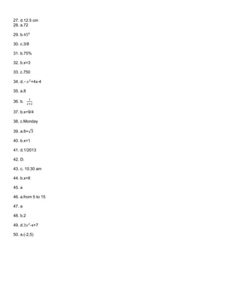 27. d.12.5 cm
28. a.72
29. b.450
30. c.3/8
31. b.75%
32. b.x=3
33. c.750
34. d.−𝑥2
+4x-4
35. a.8
36. b.
1
𝑥+2
37. b.x=9/4
38. c.Monday
39. a.8+√3
40. b.x=1
41. d.1/2013
42. D.
43. c. 10:30 am
44. b.x=8
45. a
46. a.from 5 to 15
47. a
48. b.2
49. d.3𝑥2
-x+7
50. a.(-2,5)
 