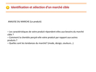 ANALYSE DU MARCHE (Le produit) 
– Les caractéristiques de votre produit répondent-elles aux besoins du marché 
cible ? 
– Comment la clientèle perçoit-elle votre produit par rapport aux autres 
produits ? 
– Quelles sont les tendances du marché? (mode, design, couleurs…) 
 
