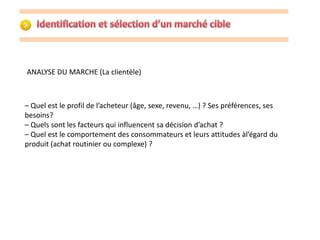 ANALYSE DU MARCHE (La clientèle) 
– Quel est le profil de l’acheteur (âge, sexe, revenu, …) ? Ses préférences, ses 
besoins? 
– Quels sont les facteurs qui influencent sa décision d’achat ? 
– Quel est le comportement des consommateurs et leurs attitudes àl’égard du 
produit (achat routinier ou complexe) ? 
 