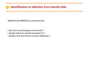 ANALYSE DU MARCHE (La concurrence) 
– Qui sont vos principaux concurrents ? 
– Quelle partie du marché occupent-ils ? 
– Quelles sont leurs forces et leurs faiblesses ? 
 