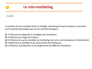 Le produit 
Le produit est une variable clé de la stratégie marketing de toute entreprise, aussi bien 
sur le marché domestique que sur les marchés étrangers : 
 Il influence les objectifs et stratégies de l'entreprise ; 
 Il véhicule son image de marque ; 
 Il influence les autres variables du marketing mix ( prix, communication et distribution) ; 
 Il détermine la clientèle et les concurrents de l'entreprise ; 
 Il influence la production et les programmes de R&D de l'entreprise. 
 