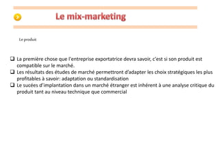 Le produit 
 La première chose que l'entreprise exportatrice devra savoir, c'est si son produit est 
compatible sur le marché. 
 Les résultats des études de marché permettront d’adapter les choix stratégiques les plus 
profitables à savoir: adaptation ou standardisation 
 Le sucées d’implantation dans un marché étranger est inhérent à une analyse critique du 
produit tant au niveau technique que commercial 
 