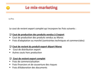 Le Prix 
Le cout de revient export complet qui incorpore les frais suivants : 
 Cout de production des produits vendus à L’export 
 Cout de production des produits vendus au Maroc 
 Frais d’adaptation au marché (contraintes techniques et commerciales) 
 Cout de revient du produit export départ Maroc 
 Cout de distribution export 
 Autres couts hors production 
 Cout de revient export complet 
 Frais de commercialisation 
 Frais financiers et de couverture des risques 
 Frais d’élaboration des documents 
 