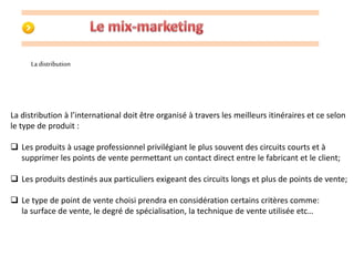 La distribution 
La distribution à l’international doit être organisé à travers les meilleurs itinéraires et ce selon 
le type de produit : 
 Les produits à usage professionnel privilégiant le plus souvent des circuits courts et à 
supprimer les points de vente permettant un contact direct entre le fabricant et le client; 
 Les produits destinés aux particuliers exigeant des circuits longs et plus de points de vente; 
 Le type de point de vente choisi prendra en considération certains critères comme: 
la surface de vente, le degré de spécialisation, la technique de vente utilisée etc… 
 