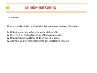 La distribution 
L’entreprise choisira le circuit de distribution suivant les objectifs suivants : 
 Obtenir un certain volume de vente et de profit; 
 Parvenir à un certain taux de pénétration du marché; 
 Disposer d’une assistance et de services à la vente; 
 Atteindre un objectif de rentabilité des investissements…etc 
 