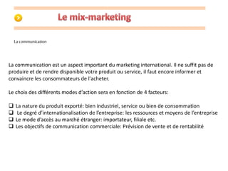 La communication 
La communication est un aspect important du marketing international. Il ne suffit pas de 
produire et de rendre disponible votre produit ou service, il faut encore informer et 
convaincre les consommateurs de l'acheter. 
Le choix des différents modes d’action sera en fonction de 4 facteurs: 
 La nature du produit exporté: bien industriel, service ou bien de consommation 
 Le degré d’internationalisation de l’entreprise: les ressources et moyens de l’entreprise 
 Le mode d’accès au marché étranger: importateur, filiale etc. 
 Les objectifs de communication commerciale: Prévision de vente et de rentabilité 
 
