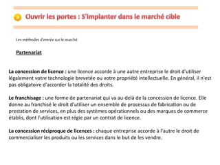 Les méthodes d'entrée sur le marché 
Partenariat 
La concession de licence : une licence accorde à une autre entreprise le droit d'utiliser 
légalement votre technologie brevetée ou votre propriété intellectuelle. En général, il n'est 
pas obligatoire d'accorder la totalité des droits. 
Le franchisage : une forme de partenariat qui va au-delà de la concession de licence. Elle 
donne au franchisé le droit d'utiliser un ensemble de processus de fabrication ou de 
prestation de services, en plus des systèmes opérationnels ou des marques de commerce 
établis, dont l'utilisation est régie par un contrat de licence. 
La concession réciproque de licences : chaque entreprise accorde à l'autre le droit de 
commercialiser les produits ou les services dans le but de les vendre. 
 
