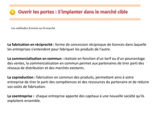Les méthodes d'entrée sur le marché 
La fabrication en réciprocité : forme de concession réciproque de licences dans laquelle 
les entreprises s'entendent pour fabriquer les produits de l'autre. 
La commercialisation en commun : réalisée en fonction d'un tarif ou d'un pourcentage 
des ventes, la commercialisation en commun permet aux partenaires de tirer parti des 
réseaux de distribution et des marchés existants. 
La coproduction : fabrication en commun des produits, permettant ainsi à votre 
entreprise de tirer le parti des compétences et des ressources du partenaire et de réduire 
vos coûts de fabrication. 
La coentreprise : chaque entreprise apporte des capitaux à une nouvelle société qu'ils 
exploitent ensemble. 
 
