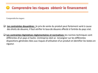 Comprendre les risques : 
 Les contraintes douanières : le prix de vente du produit peut fortement varié à cause 
des droits de douane, il faut vérifier le taux de douane affecté à l’entrée du pays visé. 
 Les contraintes législatives règlementaires et normatives: les normes techniques sont 
différentes d’un pays à l’autre. L’entreprise doit se renseigner sur les différentes 
dispositions générales liées aux risques d’utilisation d’un produit et identifier les textes en 
vigueur. 
 