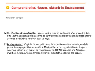 Comprendre les risques : 
 Certification et homologation : concernant la mise en conformité d’un produit, il doit 
être soumis aux tests de l’organisme de contrôle du pays ciblé ou alors à un laboratoire 
autorisé à délivrer le certificat pour ce pays. 
 Le risque-pays :il s’agit de risques politiques, de la qualité des intervenants, ou de la 
pérennité du projet. Chaque année le Moci publie un ouvrage dans lequel les pays 
sont notés selon leurs degrés de risques pays. La COFACE propose une Assurance 
investissement pour protéger les entreprises exportatrices contre ces risques. 
 