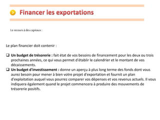 Le recours à des capitaux : 
Le plan financier doit contenir : 
 Un budget de trésorerie : fait état de vos besoins de financement pour les deux ou trois 
prochaines années, ce qui vous permet d'établir le calendrier et le montant de vos 
décaissements. 
 Un budget d'investissement : donne un aperçu à plus long terme des fonds dont vous 
aurez besoin pour mener à bien votre projet d'exportation et fournit un plan 
d'exploitation auquel vous pourrez comparer vos dépenses et vos revenus actuels. Il vous 
indiquera également quand le projet commencera à produire des mouvements de 
trésorerie positifs. 
 
