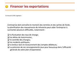 Le recours à des capitaux : 
L’entreprise doit connaître le moment des rentrées et des sorties de fonds. 
La planification des mouvements de trésorerie peut aider l’entreprise à 
surmonter plusieurs difficultés, notamment : 
 la fluctuation des taux de change; 
 les délais de transmission; 
 le contrôle des changes; 
 les incidents politiques; 
 la lenteur dans le recouvrement des comptes débiteurs; 
 La précision de ces renseignements joue pour beaucoup dans l'efficacité 
générale de votre plan d'exportation. 
 