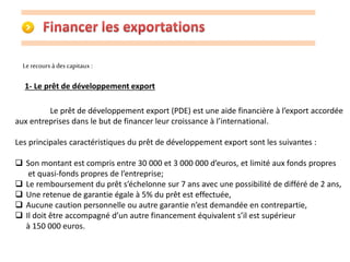 Le recours à des capitaux : 
1- Le prêt de développement export 
Le prêt de développement export (PDE) est une aide financière à l’export accordée 
aux entreprises dans le but de financer leur croissance à l’international. 
Les principales caractéristiques du prêt de développement export sont les suivantes : 
 Son montant est compris entre 30 000 et 3 000 000 d’euros, et limité aux fonds propres 
et quasi-fonds propres de l’entreprise; 
 Le remboursement du prêt s’échelonne sur 7 ans avec une possibilité de différé de 2 ans, 
 Une retenue de garantie égale à 5% du prêt est effectuée, 
 Aucune caution personnelle ou autre garantie n’est demandée en contrepartie, 
 Il doit être accompagné d’un autre financement équivalent s’il est supérieur 
à 150 000 euros. 
 
