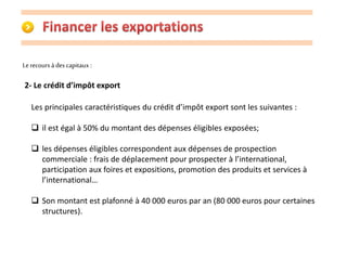 Le recours à des capitaux : 
2- Le crédit d’impôt export 
Les principales caractéristiques du crédit d’impôt export sont les suivantes : 
 il est égal à 50% du montant des dépenses éligibles exposées; 
 les dépenses éligibles correspondent aux dépenses de prospection 
commerciale : frais de déplacement pour prospecter à l’international, 
participation aux foires et expositions, promotion des produits et services à 
l’international… 
 Son montant est plafonné à 40 000 euros par an (80 000 euros pour certaines 
structures). 
 