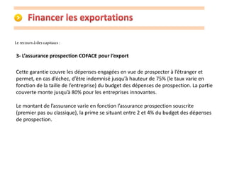 Le recours à des capitaux : 
3- L’assurance prospection COFACE pour l’export 
Cette garantie couvre les dépenses engagées en vue de prospecter à l’étranger et 
permet, en cas d’échec, d’être indemnisé jusqu’à hauteur de 75% (le taux varie en 
fonction de la taille de l’entreprise) du budget des dépenses de prospection. La partie 
couverte monte jusqu’à 80% pour les entreprises innovantes. 
Le montant de l’assurance varie en fonction l’assurance prospection souscrite 
(premier pas ou classique), la prime se situant entre 2 et 4% du budget des dépenses 
de prospection. 
 