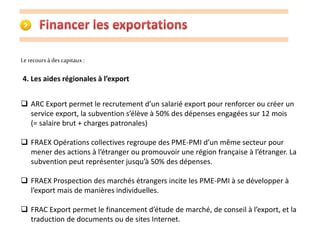 Le recours à des capitaux : 
4. Les aides régionales à l’export 
 ARC Export permet le recrutement d’un salarié export pour renforcer ou créer un 
service export, la subvention s’élève à 50% des dépenses engagées sur 12 mois 
(= salaire brut + charges patronales) 
 FRAEX Opérations collectives regroupe des PME-PMI d’un même secteur pour 
mener des actions à l’étranger ou promouvoir une région française à l’étranger. La 
subvention peut représenter jusqu’à 50% des dépenses. 
 FRAEX Prospection des marchés étrangers incite les PME-PMI à se développer à 
l’export mais de manières individuelles. 
 FRAC Export permet le financement d’étude de marché, de conseil à l’export, et la 
traduction de documents ou de sites Internet. 
 