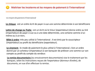 Les moyens de paiement à l’international 
Le chèque :est un ordre écrit de payer à vue une somme déterminée à son bénéficiaire 
Lettre de change ou Traite : est un écrit où le tireur (exportateur) donne ordre au tiré 
(importateur) de payer à vue ou à une date déterminée, une certaine somme à lui-même 
ou à un tiers. 
Billet à ordre: très peu utilisé à l’international . Il est émis par le souscripteur 
(importateur) au profit du bénéficiaire (exportateur). 
Le virement : le mode de paiement le plus utilisé à l’international. c’est un ordre 
donné par un acheteur (importateur) à son banquier de prélever une somme sur son 
compte au profit du compte du vendeur. 
La remise documentaire (ou encaissement documentaire) vise le traitement par les 
banques, selon les instructions reçues de l’exportateur (donneur d’ordre), de 
documents, en vue d’en effectuer la remise. 
 