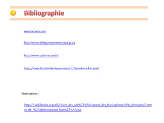 www.lemoci.com 
http://www.deleguescommerciaux.gc.ca 
http://www.cadre-export.fr 
http://www.lecoindesentrepreneurs.fr/les-aides-a-l-export/ 
Abréviations : 
http://fr.wikibooks.org/wiki/Livre_des_abr%C3%A9viations_des_francophones/Par_domaines/Term 
es_de_l%27administration_fran%C3%A7aise 
 
