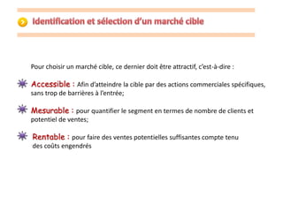 Pour choisir un marché cible, ce dernier doit être attractif, c’est-à-dire : 
Accessible : Afin d’atteindre la cible par des actions commerciales spécifiques, 
sans trop de barrières à l’entrée; 
Mesurable : pour quantifier le segment en termes de nombre de clients et 
potentiel de ventes; 
Rentable : pour faire des ventes potentielles suffisantes compte tenu 
des coûts engendrés 
 