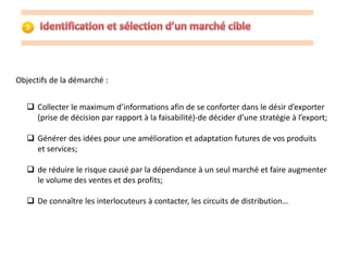 Objectifs de la démarché : 
 Collecter le maximum d’informations afin de se conforter dans le désir d’exporter 
(prise de décision par rapport à la faisabilité)-de décider d’une stratégie à l’export; 
 Générer des idées pour une amélioration et adaptation futures de vos produits 
et services; 
 de réduire le risque causé par la dépendance à un seul marché et faire augmenter 
le volume des ventes et des profits; 
 De connaître les interlocuteurs à contacter, les circuits de distribution… 
 