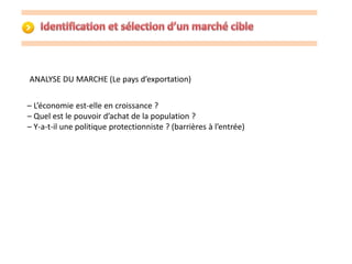 ANALYSE DU MARCHE (Le pays d’exportation) 
– L’économie est-elle en croissance ? 
– Quel est le pouvoir d’achat de la population ? 
– Y-a-t-il une politique protectionniste ? (barrières à l’entrée) 
 