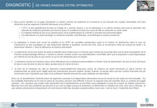 DIAGNOSTIC │ DE VRAIES RAISONS D’ETRE OPTIMISTES

 Nous avons identifié sur la page précédente un certain nombre de segments en croissance et sur lesquels les marges sectorielles sont plus
attractives que les segments d’activité historiques d’une officine:
 L’OTC, et plus globalement la prise en charge du « premier recours » qui se développe à un rythme soutenu alors que la saturation des
cabinets de médecine générale commence à poser un problème d’accès aux soins de ville en particulier en zone rurale
 Le matériel médical et tout ce qui gravite autour de la problématique du maintien à domicile des personnes âgées
 Les alternatives à la pharmacologie, la médecine naturelle, phytothérapie, aromathérapie et autres produits bio,
 ….
 Le législateur a d’autre part ouvert en publiant la loi HPST de nouvelles perspectives quant à la mission du pharmacien dans le suivi de
l’observance et des posologies sur des traitements difficiles à équilibrer comme les AVK, dans la coordination entre les acteurs de santé « le
pharmacien référent », dans la délivrance de doses à administrer
 Le pharmacien est le seul acteur de santé accessible sans rendez-vous à n’importe quel moment de la journée alors que le seuil d’acceptation de la
moindre symptomatologie diminue. Il devient le dernier rempart contre une automédication incontrôlée alors que la population s’auto-diagnostique
sur Internet et croit de plus en plus savoir ce qui lui est nécessaire pour se soigner.


La tendance lourde de l’industrie autour de la thématique de la médecine personnalisée va rendre l’acte de dispensation de plus en plus technique
et celui-ci aura de plus en plus de valeur ajoutée dans la chaîne de soins



le futur de la médecine de ville se dessinera vraisemblablement beaucoup autour de maisons de santé réunissant un grand nombre de
professionnels de santé qu’en réalité seuls les pharmaciens peuvent espérer monter, financer, et animer alors que leur surface financière est par
construction plus importante que celle d’une profession libérale facturant les actes réalisées par elle-même

Donc oui, la diversification d’activité autour de segments connexes à la dispensation demandera encore du travail sur les sujets de commercialité ; Oui
les modalités financières de la mise en place de nouveaux services sont difficiles à trouver et négocier avec les autorités dans un contexte de budget
contraint ; Oui, plusieurs des projets cités demandent des investissements qu’une filière sous-capitalisée n’a pas les moyens de réaliser aujourd’hui.
Mais tout ceci sont des problèmes qui peuvent et qui vont se régler puisque la profession a entériné être en situation de crise, donc plus à l’écoute, et
que certains pharmaciens entrepreneurs ont commencé à bâtir des réussites exceptionnelles, tirant ainsi « vers le haut » l’ensemble de la filière.

Strictement confidentiel

│ Novembre 2013 │13

 