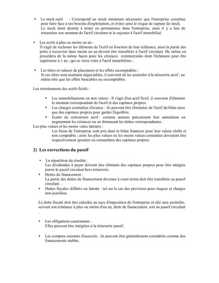 Le stock outil : Correspond au stock minimum nécessaire que l'entreprise constitue
     pour faire face à ses besoins d'exploitation, et éviter ainsi le risque de rupture de stock.
     Le stock étant destiné à rester en permanence dans l'entreprise, ainsi il y a lieu de
     retrancher son montant de l'actif circulant et le rajouter à l'actif immobilisé.

    Les actifs à plus ou moins un an :
    Il s'agit de reclasser les éléments de l'actif en fonction de leur échéance, ainsi la partie des
    prêts à recouvrer dans moins un an devrait être transférée à l'actif circulant. De même on
    procédera de la même façon pour les créances commerciales dont l'échéance peut être
    supérieure à 1 an ; qui se verra virée à l'actif immobiliser ;

     Les titres et valeurs de placement et les effets escomptables :
     Si ces titres sont aisément négociables, il convient de les assimiler à la trésorerie actif ; au
     même titre que les effets bancables ou escomptables.

Les retraitements des actifs fictifs :

           Les immobilisations en non valeur : Il s'agit d'un actif fictif, il convient d'éliminer
           le montant correspondant de l'actif et des capitaux propres.
           Les charges constatées d'avance : ils peuvent être éliminées de l'actif du bilan ainsi
           que des capitaux propres pour garder l'équilibre.
           Ecarts de conversion actif : certains auteurs préconisent leur annulation en
           augmentant les créances ou en diminuant les dettes correspondantes .
Les plus values et les moins valus latentes :
           Les biens de l'entreprise sont pris dans le bilan financier pour leur valeur réelle et
           non comptable ; ainsi les plus values ou les moins values constatées devraient être
           respectivement ajoutées ou retranchées des capitaux propres.

2) Les corrections du passif

        La répartition du résultat :
        Les dividendes à payer doivent être éliminés des capitaux propres pour être intégrés
        parmi le passif circulant hors trésorerie.
        Dettes de financement :
        La partie des dettes de financement devenue à court terme doit être transférée au passif
        circulant .
        Dettes fiscales différés ou latente : tel est le cas des provision pour risques et charges
        non justifiées.

   La dette fiscale doit être calculée au taux d'imposition de l'entreprise et elle sera assimiler,
   suivant son échéance à plus ou moins d'un an, dette de financement, soit au passif circulant
   .

        Les obligations cautionnées :
        Elles peuvent être intégrées à la trésorerie passif.

        Les comptes courants d'associés : ils peuvent être généralement considérés comme des
        financements stables.
 