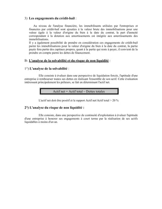 3) Les engagements du crédit-bail :

       Au niveau de l'analyse financière, les immobilisants utilisées par l'entreprises et
   financées par crédit-bail sont ajoutées à la valeur brute des immobilisations pour une
   valeur égale à la valeur d'origine du bien à la date du contrat, la part d'annuité
   correspondant à la dotation aux amortissements est intégrée aux amortissements des
   immobilisations.
   Il y a également possibilité de prendre en considération ces engagements de crédit-bail
   parmi les immobilisations pour la valeur d'origine du bien à la date du contrat, la partie
   payée fera partie des capitaux propres, quant à la partie qui reste à payer, il convient de la
   prendre en compte parmi les dettes de financement.

B- L'analyse de la solvabilité et du risque de non liquidité :

1°) L'analyse de la solvabilité :
            Elle consiste à évaluer dans une perspective de liquidation forcée, l'aptitude d'une
entreprise à rembourser toutes ses dettes en réalisant l'ensemble de son actif. Cette évaluation
intéressant principalement les prêteurs, se fait en déterminant l'actif net.


                        Actif net = Actif total – Dettes totales

            L'actif net doit être positif et le rapport Actif net/Actif total > 20 %

2°) L'analyse du risque de non liquidité :

            Elle consiste, dans une perspective de continuité d'exploitation à évaluer l'aptitude
d'une entreprise à honorer ses engagements à court terme par la réalisation de ses actifs
liquidables à moins d'un an.
 