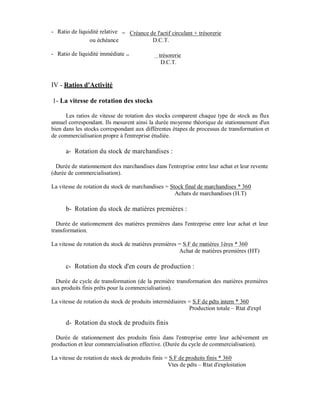- Ratio de liquidité relative = Créance de l'actif circulant + trésorerie
                ou échéance              D.C.T.

- Ratio de liquidité immédiate =               trésorerie
                                                D.C.T.


IV - Ratios d'Activité

1- La vitesse de rotation des stocks

      Les ratios de vitesse de rotation des stocks comparent chaque type de stock au flux
annuel correspondant. Ils mesurent ainsi la durée moyenne théorique de stationnement d'un
bien dans les stocks correspondant aux différentes étapes de processus de transformation et
de commercialisation propre à l'entreprise étudiée.

      a- Rotation du stock de marchandises :

  Durée de stationnement des marchandises dans l'entreprise entre leur achat et leur revente
(durée de commercialisation).

La vitesse de rotation du stock de marchandises = Stock final de marchandises * 360
                                                    Achats de marchandises (H.T)

      b- Rotation du stock de matières premières :

  Durée de stationnement des matières premières dans l'entreprise entre leur achat et leur
transformation.

La vitesse de rotation du stock de matières premières = S.F de matières 1ères * 360
                                                      Achat de matières premières (HT)

      c- Rotation du stock d'en cours de production :

  Durée de cycle de transformation (de la première transformation des matières premières
aux produits finis prêts pour la commercialisation).

La vitesse de rotation du stock de produits intermédiaires = S.F de pdts intern * 360
                                                           Production totale – Rtat d'expl

      d- Rotation du stock de produits finis

  Durée de stationnement des produits finis dans l'entreprise entre leur achèvement en
production et leur commercialisation effective. (Durée du cycle de commercialisation).

La vitesse de rotation de stock de produits finis = S.F de produits finis * 360
                                                   Vtes de pdts – Rtat d'exploitation
 