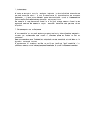 2. Commentaire

L'entreprise a respecté les règles classiques d'équilibre : les immobilisations sont financées
par des ressources stables : le ratio de financement des immobilisations est nettement
supérieur à 1 ; il s'est même amélioré, preuve que l'entreprise a pensé au financement de
l'augmentation du besoin de financement lié à son développement.
En revanche, le ratio d'autonomie financière se détériore puisque les dettes financière ont
augmenté plus que les ressources propres ; toutefois, l'entreprise n'est pas très loin de
l'équilibre.

3. Décisions prises par les dirigeants

L'investissement, qui se traduit par une forte augmentation des immobilisations corporelles,
entraîne une augmentation des emplois d'exploitation (donc du besoin en fond de
roulement).
Les investissements sont financés par l'augmentation des ressources propres pour 40 %
environ et le reste par emprunt.
L'augmentation des ressources stables est supérieure à celle de l'actif immobilisé ; les
dirigeants ont donc prévu le financement de la variation du besoin en fonds de roulement.
 