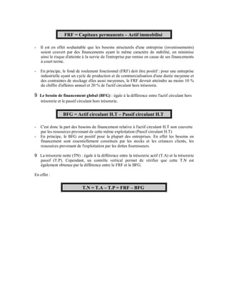 FRF = Capitaux permanents Actif immobilisé

-   Il est en effet souhaitable que les besoins structurels d'une entreprise (investissements)
    soient couvert par des financements ayant le même caractère de stabilité, on minimise
    ainsi le risque d'atteinte à la survie de l'entreprise par remise en cause de ses financements
    à court terme.

-   En principe, le fond de roulement fonctionnel (FRF) doit être positif : pour une entreprise
    industrielle ayant un cycle de production et de commercialisation d'une durée moyenne et
    des contraintes de stockage elles aussi moyennes, le FRF devrait atteindre au moins 10 %
    du chiffre d'affaires annuel et 20 % de l'actif circulant hors trésorerie.

9 Le besoin de financement global (BFG) : égale à la différence entre l'actif circulant hors
  trésorerie et le passif circulant hors trésorerie.


                 BFG = Actif circulant H.T Passif circulant H.T

-   C'est donc la part des besoins de financement relative à l'actif circulant H.T non couverte
    par les ressources provenant de cette même exploitation (Passif circulant H.T)
-   En principe, le BFG est positif pour la plupart des entreprises. En effet les besoins en
    financement sont essentiellement constitués par les stocks et les créances clients, les
    ressources provenant de l'exploitation par les dettes fournisseurs.

9 La trésorerie nette (TN) : égale à la différence entre la trésorerie actif (T.A) et la trésorerie
  passif (T.P). Cependant, un contrôle vertical permet de vérifier que cette T.N est
  également obtenue par la différence entre le FRF et le BFG.

En effet :


                             T.N = T.A T.P = FRF BFG
 