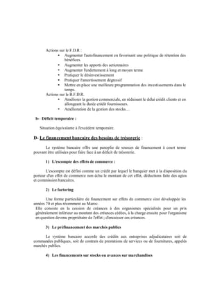 Actions sur le F.D.R :
                  Augmenter l'autofinancement en favorisant une politique de rétention des
                  bénéfices.
                  Augmenter les apports des actionnaires
                  Augmenter l'endettement à long et moyen terme
                  Pratiquer le désinvestissement
                  Pratiquer l'amortissement dégressif
                  Mettre en place une meilleure programmation des investissements dans le
                  temps.
       Actions sur le B.F.D.R.
                  Améliorer la gestion commerciale, en réduisant le délai crédit clients et en
                  allongeant la durée crédit fournisseurs.
                  Amélioration de la gestion des stocks…

 b- Déficit temporaire :

   Situation équivalante à l'excédent temporaire.

D- Le financement bancaire des besoins de trésorerie :
      Le système bancaire offre une panoplie de sources de financement à court terme
pouvant être utilisées pour faire face à un déficit de trésorerie.

       1) L'escompte des effets de commerce :

       L'escompte est défini comme un crédit par lequel le banquier met à la disposition du
porteur d'un effet de commerce non échu le montant de cet effet, déductions faite des agios
et commission bancaires.

       2) Le factoring

       Une forme particulière de financement sur effets de commerce s'est développée les
années 70 et plus récemment au Maroc.
 Elle consiste en la cession de créances à des organismes spécialisés pour un prix
 généralement inférieur au montant des créances cédées, à la charge ensuite pour l'organisme
 en question devenu propriétaire de l'effet ; d'encaisser ces créances.

       3) Le préfinancement des marchés publics

      Le système bancaire accorde des crédits aux entreprises adjudicataires soit de
commandes publiques, soit de contrats de prestations de services ou de fournitures, appelés
marchés publics.

       4) Les financements sur stocks ou avances sur marchandises
 