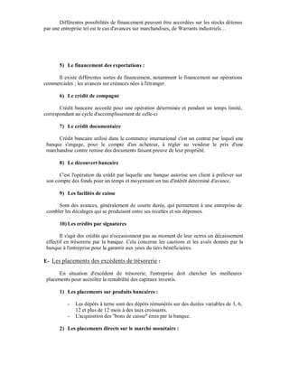 Différentes possibilités de financement peuvent être accordées sur les stocks détenus
par une entreprise tel est le cas d'avances sur marchandises, de Warrants industriels…




       5) Le financement des exportations :

     Il existe différentes sortes de financement, notamment le financement sur opérations
commerciales ; les avances sur créances nées à l'étranger.

       6) Le crédit de compagne

       Crédit bancaire accordé pour une opération déterminée et pendant un temps limité,
correspondant au cycle d'accomplissement de celle-ci

       7) Le crédit documentaire

      Crédit bancaire utilisé dans le commerce international c'est un contrat par lequel une
 banque s'engage, pour le compte d'un acheteur, à régler au vendeur le prix d'une
 marchandise contre remise des documents faisant preuve de leur propriété.

       8) Le découvert bancaire

       C'est l'opération du crédit par laquelle une banque autorise son client à prélever sur
 son compte des fonds pour un temps et moyennant un tau d'intérêt déterminé d'avance.

       9) Les facilités de caisse

      Sont des avances, généralement de courte durée, qui permettent à une entreprise de
 combler les décalages qui se produisent entre ses recettes et ses dépenses.

       10) Les crédits par signatures

        Il s'agit des crédits qui n'occasionnent pas au moment de leur octroi un décaissement
 effectif en trésorerie par la banque. Cela concerne les cautions et les avals donnés par la
 banque à l'entreprise pour la garantir aux yeux du tiers bénéficiaires.

E- Les placements des excédents de trésorerie :

      En situation d'excédent de trésorerie, l'entreprise doit chercher les meilleures
 placements pour accroître la rentabilité des capitaux investis.

       1) Les placements sur produits bancaires :

           -   Les dépôts à terne sont des dépôts rémunérés sur des durées variables de 3, 6,
               12 et plus de 12 mois à des taux croissants.
           -   L'acquisition des "bons de caisse" émis par la banque.

       2) Les placements directs sur le marché monétaire :
 
