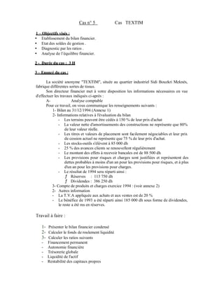 Cas n° 5                Cas TEXTIM

1   Objectifs visés :
    Etablissement du bilan financier.
    Etat des soldes de gestion .
    Diagnostic par les ratios .
    Analyse de l’équilibre financier.

2 - Durée du cas : 3 H

3   Enoncé du cas :

       La société anonyme "TEXTIM", située au quartier industriel Sidi Bouzkri Meknès,
fabrique différentes sortes de tissus.
       Son directeur financier met à votre disposition les informations nécessaires en vue
d'effectuer les travaux indiqués ci-après :
       A-               Analyse comptable
       Pour ce travail, on vous communique les renseignements suivants :
          1- Bilan au 31/12/1994 (Annexe 1)
          2- Informations relatives à l'évaluation du bilan
               - Les terrains peuvent être cédés à 150 % de leur prix d'achat
               - La valeur nette d'amortissements des constructions ne représente que 80%
                   de leur valeur réelle.
               - Les titres et valeurs de placement sont facilement négociables et leur prix
                   de cession actuel ne représente que 75 % de leur prix d'achat.
               - Les stocks-outils s'élèvent à 85 000 dh
               - 25 % des avances clients se renouvellent régulièrement
               - Le montant des effets à recevoir bancales est de 88 500 dh
               - Les provisions pour risques et charges sont justifiées et représentent des
                   dettes probables à moins d'un an pour les provisions pour risques, et à plus
                   d'un an pour les provisions pour charges.
               - Le résultat de 1994 sera réparti ainsi :
                        Réserves : 113 750 dh
                        Dividendes : 386 250 dh
          3- Compte de produits et charges exercice 1994 : (voir annexe 2)
          2- Autres information
          - La T.V.A appliquée aux achats et aux ventes est de 20 %
          - Le bénéfice de 1993 a été réparti ainsi 185 000 dh sous forme de dividendes,
               le reste a été ms en réserves.

Travail à faire :

    1- Présenter le bilan financier condensé
    2- Calculer le fonds de roulement liquidité
    3- Calculer les ratios suivants
    -   Financement permanent
    -   Autonomie financière
    -   Trésorerie globale
    -   Liquidité de l'actif
    -   Rentabilité des capitaux propres
 