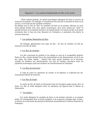 Séquence 2 : Les notions fondamentales de flux et de stocks


         D'une manière générale, les agents économiques échangent des biens et services au
moyen de la monnaie. Ces échanges se caractérisent d'un côté par un transfert de biens ou de
services, et de l'autre par des transferts monétaires.
On désigne sous le nom de "flux" les transferts de biens ou de monnaie effectués au cours
d'une période donnée entre deux agents économiques, alors qu'on entend par "stock" la
quantité de biens ou de monnaie mesurée à un moment donné. Les notions de flux et de stocks
constituent donc la base des états financiers de l'entreprise, et permettent d'en décrire la
structure financière.

       1- Les notions financières de flux :

        On distingue généralement trois types de flux ; les flux de résultats, les flux de
trésorerie et les flux de fonds.

       a- Les flux de résultats :

       Ces flux concernent les produits et les charges au sens de la comptabilité générale.
Parmi ces flux, certains donnent lieu à des encaissements ou des décaissements, tel est le cas
des ventes, des achats, impôts,… D'autres flux n'ont aucune incidence sur la trésorerie,
exemple les dotations aux amortissements. Les flux de résultats concernent toutes les
opérations économiques ayant une incidence sur l'enrichissement de l'entreprise.

       b- Les flux de trésorerie :

     Il s'agit de toutes les opérations de recettes et de dépenses se traduisant par des
mouvements effectifs de trésorerie.

       c- Les flux de fonds :

       La notion de flux de fonds est directement tirée de l'acception anglo-saxonne flow of
funds. Les flux de fonds désignent toutes les opérations qui figurent dans le tableau de
financement.

       2- Les stocks :

        Les stocks désignent les quantités de biens ou de monnaie mesurées à un moment
donné. Ils correspondent donc au stocks d'emplois et de ressources consignés dans le bilan ;
ce dernier est un document qui permet de déterminer ponctuellement la situation financière de
l'entreprise.
 