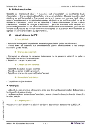 Professeur Mme ALAMI Introduction en Analyse Financière 
Portail des Etudiants d’Economie - 10 - 
© www.e-tahero.net – Z.M.F 
b- Méthode soustractive : 
Capacité de financement (CAF) = Excédent brut d’exploitation ou insuffisance brute 
d’exploitation – Charges décaissables (Autres charges d’exploitation, Charges financières sauf 
dotations sur actif immobilisé et financement permanent, charges non courants (sauf valeurs 
nettes d’amortissement et immobilisations cédées et dotations sur actif immobilisé ou sur le 
financement permanent, impôts sur les résultats) + Produits encaissables (Autres produits 
d’exploitation, transfert de charges d’exploitation , produits financiers sauf reprises sur 
provisions réglementées ou sur provisions durables et reprises sur amortissement, produits non 
courants sauf produits de cession d’immobilisation reprise sur subvention d’investissement et 
reprises sur provisions durables ou réglementées). 
III- Les retraitements du CPC : 
1- Le crédit bail : 
- Retranché en intégralité du poste des autres charges externes (partie amortissement). 
- Ventilé entre les dotations aux amortissements (partie amortissement) et les charges 
financières (partie intérêt). 
2- Charges de personnel : 
- Retranché les charges de personnel intérimaires ou de personnel détaché ou prêté à 
l’entreprise des autres charges externes. 
- Rajouté aux charges de personnel. 
3- Charges de sous-traitance : 
- Retranché des autres charges externes. 
- Rajouté aux achats (matière première). 
- Rajouté aux charges de personnel (main d’oeuvre). 
4- Subvention d’exploitation : 
- Complément du prix de vente. 
 Remarque : 
- L’objectif des trois premiers retraitements et de faire diminuer la consommation de l’exercice à 
fin d’accroître la valeur ajoutée. 
- Le classement des subventions d’exploitation permet d’accroître la production afin d’accroître 
la valeur ajoutée. 
5- Cas pratique n° 2 : 
Vous disposez d’un extrait de la balance par soldes des comptes de la société SOREMAP. 
 