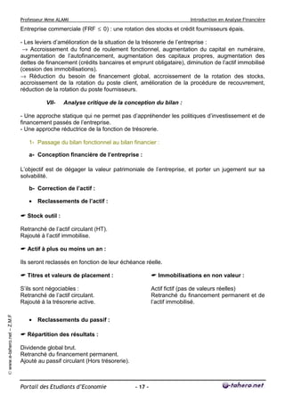 Professeur Mme ALAMI Introduction en Analyse Financière 
Portail des Etudiants d’Economie - 17 - 
© www.e-tahero.net – Z.M.F 
Entreprise commerciale (FRF £ 0) : une rotation des stocks et crédit fournisseurs épais. 
- Les leviers d’amélioration de la situation de la trésorerie de l’entreprise : 
® Accroissement du fond de roulement fonctionnel, augmentation du capital en numéraire, 
augmentation de l’autofinancement, augmentation des capitaux propres, augmentation des 
dettes de financement (crédits bancaires et emprunt obligataire), diminution de l’actif immobilisé 
(cession des immobilisations). 
® Réduction du besoin de financement global, accroissement de la rotation des stocks, 
accroissement de la rotation du poste client, amélioration de la procédure de recouvrement, 
réduction de la rotation du poste fournisseurs. 
VII- Analyse critique de la conception du bilan : 
- Une approche statique qui ne permet pas d’appréhender les politiques d’investissement et de 
financement passés de l’entreprise. 
- Une approche réductrice de la fonction de trésorerie. 
1- Passage du bilan fonctionnel au bilan financier : 
a- Conception financière de l’entreprise : 
L’objectif est de dégager la valeur patrimoniale de l’entreprise, et porter un jugement sur sa 
solvabilité. 
b- Correction de l’actif : 
· Reclassements de l’actif : 
 Stock outil : 
Retranché de l’actif circulant (HT). 
Rajouté à l’actif immobilise. 
 Actif à plus ou moins un an : 
Ils seront reclassés en fonction de leur échéance réelle. 
 Titres et valeurs de placement : 
S’ils sont négociables : 
Retranché de l’actif circulant. 
Rajouté à la trésorerie active. 
 Immobilisations en non valeur : 
Actif fictif (pas de valeurs réelles) 
Retranché du financement permanent et de 
l’actif immobilisé. 
· Reclassements du passif : 
 Répartition des résultats : 
Dividende global brut. 
Retranché du financement permanent. 
Ajouté au passif circulant (Hors trésorerie). 
 