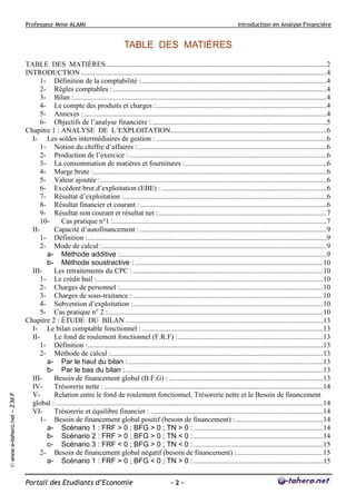 Professeur Mme ALAMI Introduction en Analyse Financière 
Portail des Etudiants d’Economie - 2 - 
© www.e-tahero.net – Z.M.F 
TABLE DES MATIÈRES 
TABLE DES MATIÈRES...........................................................................................................................2 
INTRODUCTION.........................................................................................................................................4 
1- Définition de la comptabilité : .......................................................................................................4 
2- Règles comptables : .......................................................................................................................4 
3- Bilan :.............................................................................................................................................4 
4- Le compte des produits et charges :...............................................................................................4 
5- Annexes : .......................................................................................................................................4 
6- Objectifs de l’analyse financière : .................................................................................................5 
Chapitre 1 : ANALYSE DE L’EXPLOITATION.......................................................................................6 
I- Les soldes intermédiaires de gestion : ...............................................................................................6 
1- Notion du chiffre d’affaires : .........................................................................................................6 
2- Production de l’exercice : ..............................................................................................................6 
3- La consommation de matières et fournitures :...............................................................................6 
4- Marge brute :..................................................................................................................................6 
5- Valeur ajoutée :..............................................................................................................................6 
6- Excédent brut d’exploitation (EBE) : ............................................................................................6 
7- Résultat d’exploitation :.................................................................................................................6 
8- Résultat financier et courant : ........................................................................................................6 
9- Résultat non courant et résultat net :..............................................................................................7 
10- Cas pratique n°1 :.......................................................................................................................7 
II- Capacité d’autofinancement : ........................................................................................................9 
1- Définition :.....................................................................................................................................9 
2- Mode de calcul :.............................................................................................................................9 
a- Méthode additive :...................................................................................................................9 
b- Méthode soustractive : .........................................................................................................10 
III- Les retraitements du CPC : ..........................................................................................................10 
1- Le crédit bail :..............................................................................................................................10 
2- Charges de personnel :.................................................................................................................10 
3- Charges de sous-traitance : ..........................................................................................................10 
4- Subvention d’exploitation :..........................................................................................................10 
5- Cas pratique n° 2 :........................................................................................................................10 
Chapitre 2 : ÉTUDE DU BILAN ..............................................................................................................13 
I- Le bilan comptable fonctionnel : .....................................................................................................13 
II- Le fond de roulement fonctionnel (F.R.F) :.................................................................................13 
1- Définition :...................................................................................................................................13 
2- Méthode de calcul :......................................................................................................................13 
a- Par le haut du bilan :.............................................................................................................13 
b- Par le bas du bilan : ..............................................................................................................13 
III- Besoin de financement global (B.F.G) : ......................................................................................13 
IV- Trésorerie nette : ..........................................................................................................................14 
V- Relation entre le fond de roulement fonctionnel, Trésorerie nette et le Besoin de financement 
global : .....................................................................................................................................................14 
VI- Trésorerie et équilibre financier : ................................................................................................14 
1- Besoin de financement global positif (besoin de financement) :.................................................14 
a- Scénario 1 : FRF  0 ; BFG  0 ; TN  0 : ........................................................................14 
b- Scénario 2 : FRF  0 ; BFG  0 ; TN  0 : ........................................................................14 
c- Scénario 3 : FRF  0 ; BFG  0 ; TN  0 : ........................................................................15 
2- Besoin de financement global négatif (besoin de financement) :................................................15 
a- Scénario 1 : FRF  0 ; BFG  0 ; TN  0 : ........................................................................15 
 