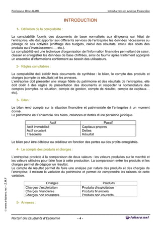 Professeur Mme ALAMI Introduction en Analyse Financière 
Portail des Etudiants d’Economie - 4 - 
© www.e-tahero.net – Z.M.F 
INTRODUCTION 
1- Définition de la comptabilité : 
La comptabilité fournis des documents de base normalisés aux dirigeants sur l’état de 
l’entreprise, elle doit apporter aux différents services de l’entreprise les données nécessaires au 
pilotage de ses activités (chiffrage des budgets, calcul des résultats, calcul des coûts des 
produits ou d’investissement … etc.). 
La comptabilité est une technique d’organisation de l’information financière permettant de saisir, 
classer et enregistrer les données de base chiffrées, ainsi de fournir après traitement approprié 
un ensemble d’informations conforment au besoin des utilisateurs. 
2- Règles comptables : 
La comptabilité doit établir trois documents de synthèse : le bilan, le compte des produits et 
charges (compte de résultats) et les annexes. 
L’entreprise doit présenter une image fidèle du patrimoine et des résultats de l’entreprise, elle 
doit obéir à des règles de présentation des documents et respecter la nomenclature des 
comptes (comptes de situation, compte de gestion, compte de résultat, compte de capitaux… 
etc). 
3- Bilan : 
Le bilan rend compte sur la situation financière et patrimoniale de l’entreprise à un moment 
donné. 
Le patrimoine est l’ensemble des biens, créances et dettes d’une personne juridique. 
Actif Passif 
Actif immobilisé 
Actif circulant 
Trésorerie 
Capitaux propres 
Dettes 
Résultat 
Le bilan peut être débiteur ou créditeur en fonction des pertes ou des profits enregistrés. 
4- Le compte des produits et charges : 
L’entreprise procède à la comparaison de deux valeurs : les valeurs produites sur le marché et 
les valeurs utilisées pour faire face à cette production. La comparaison entre les produits et les 
charges permet de dégager un résultat. 
Le compte de résultat permet de faire une analyse par nature des produits et des charges de 
l’entreprise, il mesure la variation du patrimoine et permet de comprendre les raisons de cette 
variation. 
Charges Produits 
Charges d’exploitation 
Charges financières 
Charges non courantes 
Produits d’exploitation 
Produits financiers 
Produits non courants. 
5- Annexes : 
 